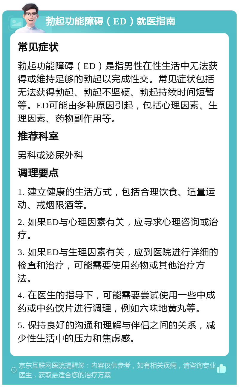 勃起功能障碍（ED）就医指南 常见症状 勃起功能障碍（ED）是指男性在性生活中无法获得或维持足够的勃起以完成性交。常见症状包括无法获得勃起、勃起不坚硬、勃起持续时间短暂等。ED可能由多种原因引起，包括心理因素、生理因素、药物副作用等。 推荐科室 男科或泌尿外科 调理要点 1. 建立健康的生活方式，包括合理饮食、适量运动、戒烟限酒等。 2. 如果ED与心理因素有关，应寻求心理咨询或治疗。 3. 如果ED与生理因素有关，应到医院进行详细的检查和治疗，可能需要使用药物或其他治疗方法。 4. 在医生的指导下，可能需要尝试使用一些中成药或中药饮片进行调理，例如六味地黄丸等。 5. 保持良好的沟通和理解与伴侣之间的关系，减少性生活中的压力和焦虑感。