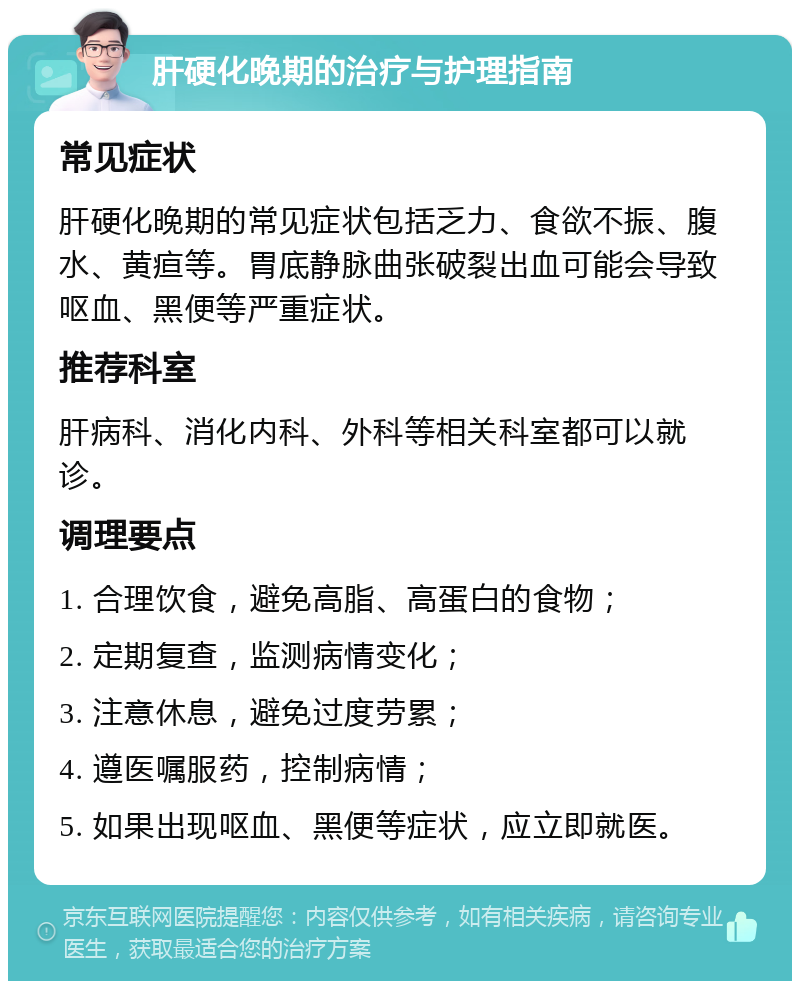 肝硬化晚期的治疗与护理指南 常见症状 肝硬化晚期的常见症状包括乏力、食欲不振、腹水、黄疸等。胃底静脉曲张破裂出血可能会导致呕血、黑便等严重症状。 推荐科室 肝病科、消化内科、外科等相关科室都可以就诊。 调理要点 1. 合理饮食，避免高脂、高蛋白的食物； 2. 定期复查，监测病情变化； 3. 注意休息，避免过度劳累； 4. 遵医嘱服药，控制病情； 5. 如果出现呕血、黑便等症状，应立即就医。