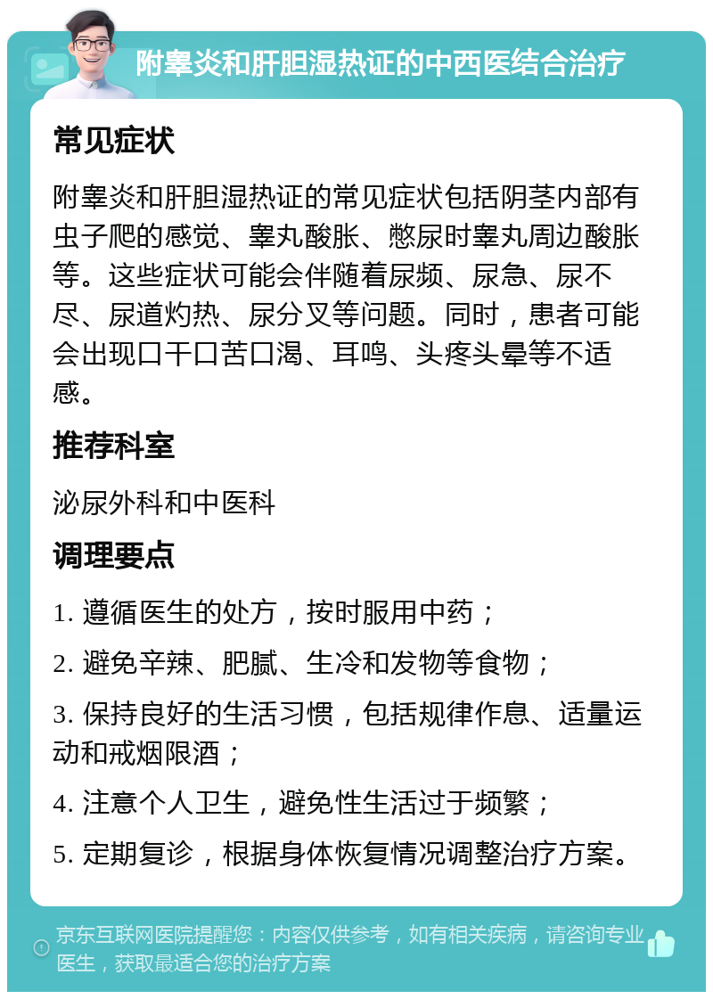 附睾炎和肝胆湿热证的中西医结合治疗 常见症状 附睾炎和肝胆湿热证的常见症状包括阴茎内部有虫子爬的感觉、睾丸酸胀、憋尿时睾丸周边酸胀等。这些症状可能会伴随着尿频、尿急、尿不尽、尿道灼热、尿分叉等问题。同时，患者可能会出现口干口苦口渴、耳鸣、头疼头晕等不适感。 推荐科室 泌尿外科和中医科 调理要点 1. 遵循医生的处方，按时服用中药； 2. 避免辛辣、肥腻、生冷和发物等食物； 3. 保持良好的生活习惯，包括规律作息、适量运动和戒烟限酒； 4. 注意个人卫生，避免性生活过于频繁； 5. 定期复诊，根据身体恢复情况调整治疗方案。