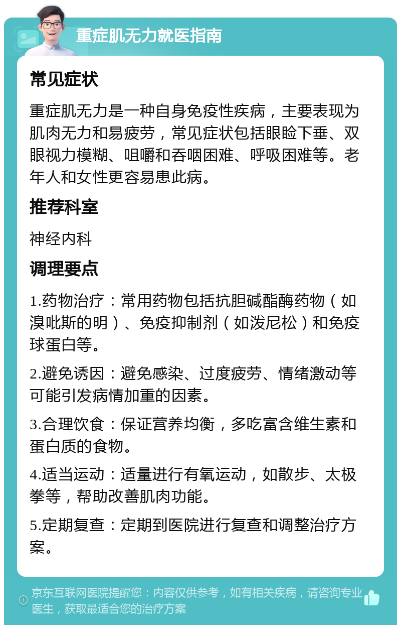 重症肌无力就医指南 常见症状 重症肌无力是一种自身免疫性疾病，主要表现为肌肉无力和易疲劳，常见症状包括眼睑下垂、双眼视力模糊、咀嚼和吞咽困难、呼吸困难等。老年人和女性更容易患此病。 推荐科室 神经内科 调理要点 1.药物治疗：常用药物包括抗胆碱酯酶药物（如溴吡斯的明）、免疫抑制剂（如泼尼松）和免疫球蛋白等。 2.避免诱因：避免感染、过度疲劳、情绪激动等可能引发病情加重的因素。 3.合理饮食：保证营养均衡，多吃富含维生素和蛋白质的食物。 4.适当运动：适量进行有氧运动，如散步、太极拳等，帮助改善肌肉功能。 5.定期复查：定期到医院进行复查和调整治疗方案。