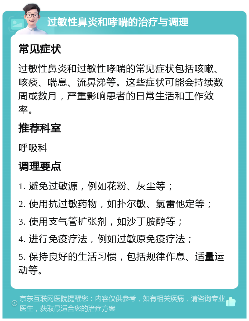 过敏性鼻炎和哮喘的治疗与调理 常见症状 过敏性鼻炎和过敏性哮喘的常见症状包括咳嗽、咳痰、喘息、流鼻涕等。这些症状可能会持续数周或数月，严重影响患者的日常生活和工作效率。 推荐科室 呼吸科 调理要点 1. 避免过敏源，例如花粉、灰尘等； 2. 使用抗过敏药物，如扑尔敏、氯雷他定等； 3. 使用支气管扩张剂，如沙丁胺醇等； 4. 进行免疫疗法，例如过敏原免疫疗法； 5. 保持良好的生活习惯，包括规律作息、适量运动等。