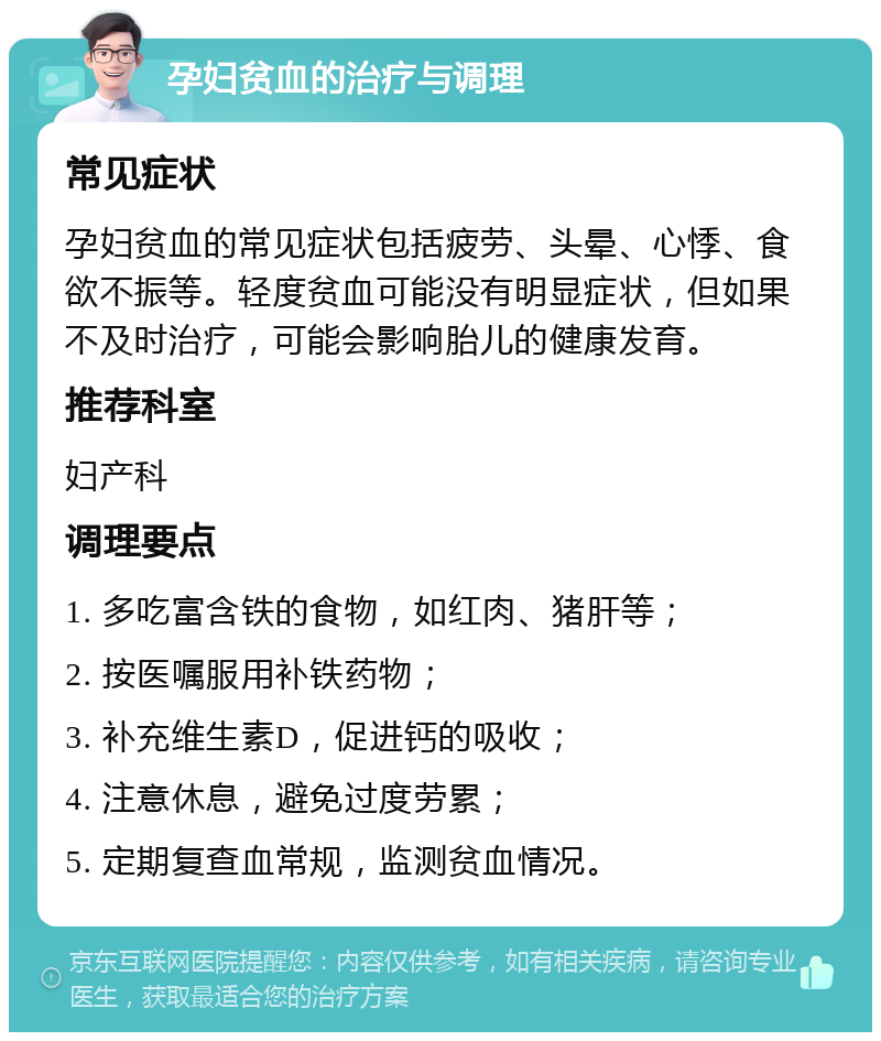 孕妇贫血的治疗与调理 常见症状 孕妇贫血的常见症状包括疲劳、头晕、心悸、食欲不振等。轻度贫血可能没有明显症状，但如果不及时治疗，可能会影响胎儿的健康发育。 推荐科室 妇产科 调理要点 1. 多吃富含铁的食物，如红肉、猪肝等； 2. 按医嘱服用补铁药物； 3. 补充维生素D，促进钙的吸收； 4. 注意休息，避免过度劳累； 5. 定期复查血常规，监测贫血情况。