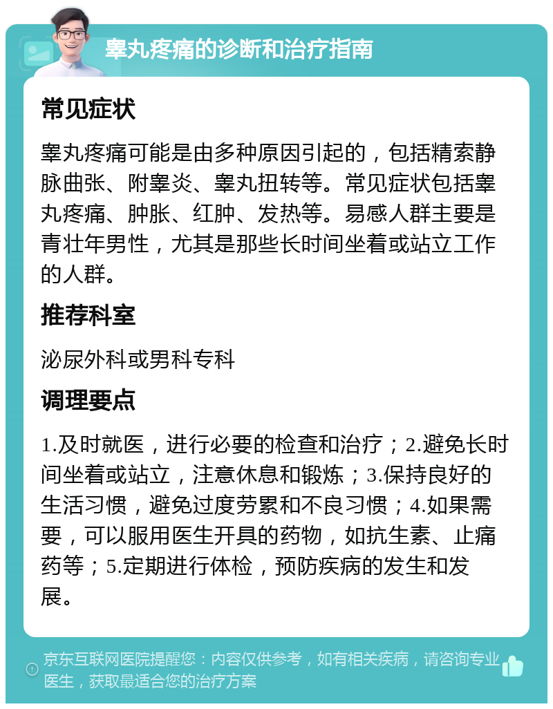 睾丸疼痛的诊断和治疗指南 常见症状 睾丸疼痛可能是由多种原因引起的，包括精索静脉曲张、附睾炎、睾丸扭转等。常见症状包括睾丸疼痛、肿胀、红肿、发热等。易感人群主要是青壮年男性，尤其是那些长时间坐着或站立工作的人群。 推荐科室 泌尿外科或男科专科 调理要点 1.及时就医，进行必要的检查和治疗；2.避免长时间坐着或站立，注意休息和锻炼；3.保持良好的生活习惯，避免过度劳累和不良习惯；4.如果需要，可以服用医生开具的药物，如抗生素、止痛药等；5.定期进行体检，预防疾病的发生和发展。