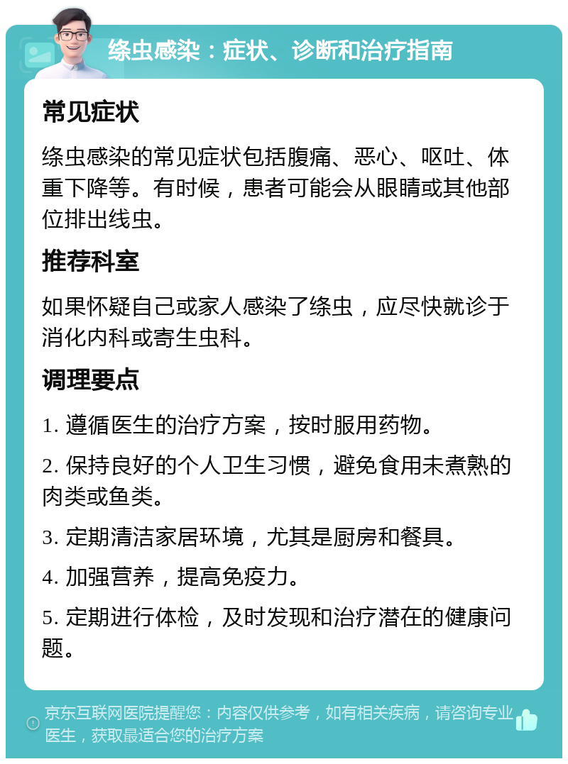 绦虫感染：症状、诊断和治疗指南 常见症状 绦虫感染的常见症状包括腹痛、恶心、呕吐、体重下降等。有时候，患者可能会从眼睛或其他部位排出线虫。 推荐科室 如果怀疑自己或家人感染了绦虫，应尽快就诊于消化内科或寄生虫科。 调理要点 1. 遵循医生的治疗方案，按时服用药物。 2. 保持良好的个人卫生习惯，避免食用未煮熟的肉类或鱼类。 3. 定期清洁家居环境，尤其是厨房和餐具。 4. 加强营养，提高免疫力。 5. 定期进行体检，及时发现和治疗潜在的健康问题。