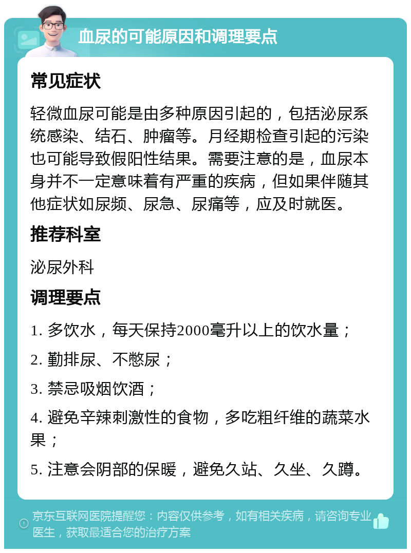 血尿的可能原因和调理要点 常见症状 轻微血尿可能是由多种原因引起的，包括泌尿系统感染、结石、肿瘤等。月经期检查引起的污染也可能导致假阳性结果。需要注意的是，血尿本身并不一定意味着有严重的疾病，但如果伴随其他症状如尿频、尿急、尿痛等，应及时就医。 推荐科室 泌尿外科 调理要点 1. 多饮水，每天保持2000毫升以上的饮水量； 2. 勤排尿、不憋尿； 3. 禁忌吸烟饮酒； 4. 避免辛辣刺激性的食物，多吃粗纤维的蔬菜水果； 5. 注意会阴部的保暖，避免久站、久坐、久蹲。