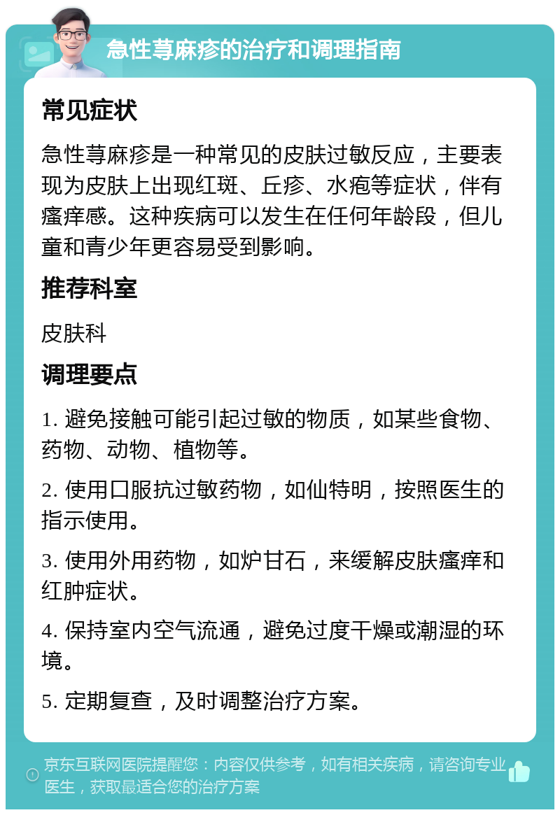 急性荨麻疹的治疗和调理指南 常见症状 急性荨麻疹是一种常见的皮肤过敏反应，主要表现为皮肤上出现红斑、丘疹、水疱等症状，伴有瘙痒感。这种疾病可以发生在任何年龄段，但儿童和青少年更容易受到影响。 推荐科室 皮肤科 调理要点 1. 避免接触可能引起过敏的物质，如某些食物、药物、动物、植物等。 2. 使用口服抗过敏药物，如仙特明，按照医生的指示使用。 3. 使用外用药物，如炉甘石，来缓解皮肤瘙痒和红肿症状。 4. 保持室内空气流通，避免过度干燥或潮湿的环境。 5. 定期复查，及时调整治疗方案。