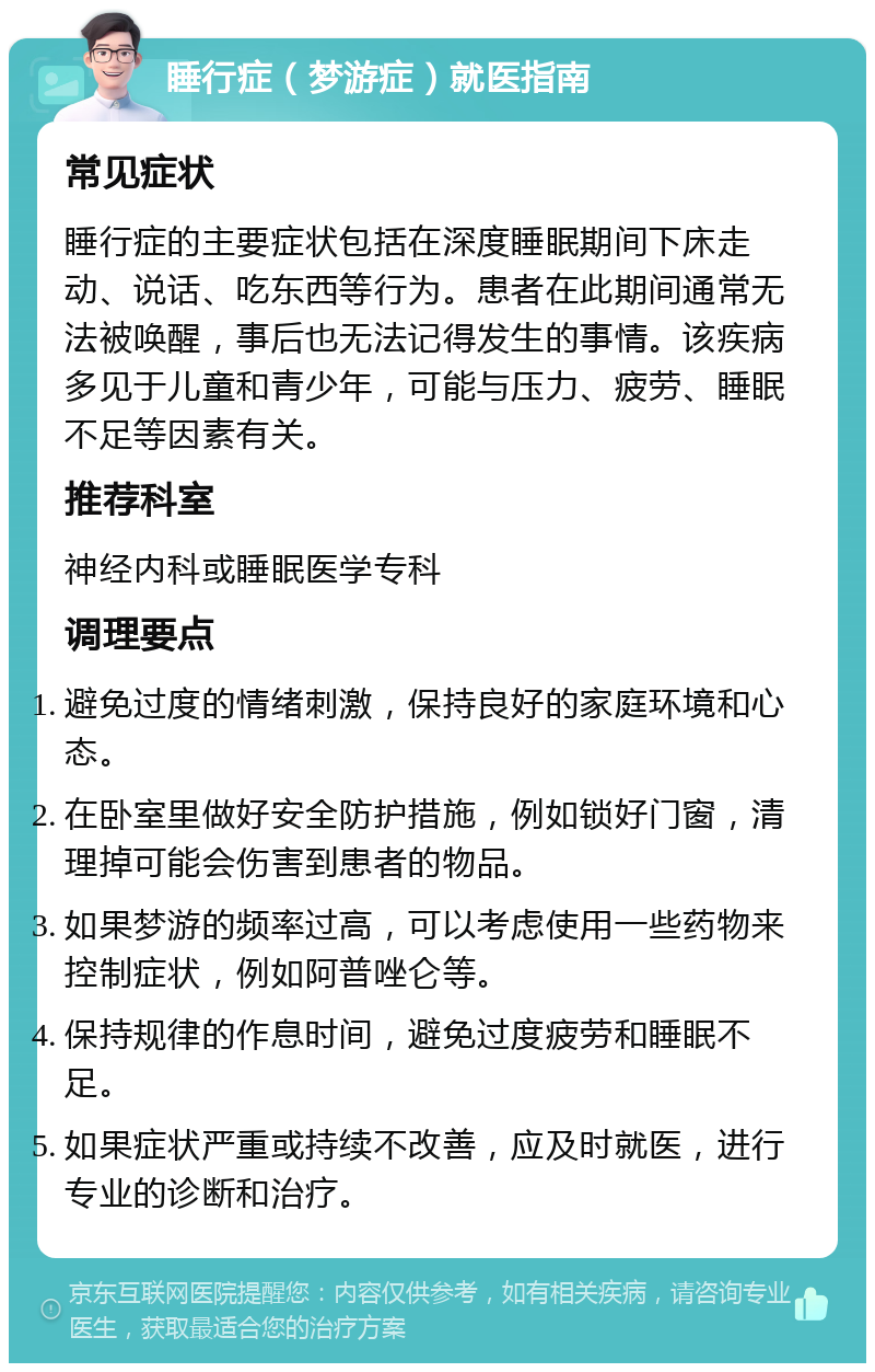 睡行症（梦游症）就医指南 常见症状 睡行症的主要症状包括在深度睡眠期间下床走动、说话、吃东西等行为。患者在此期间通常无法被唤醒，事后也无法记得发生的事情。该疾病多见于儿童和青少年，可能与压力、疲劳、睡眠不足等因素有关。 推荐科室 神经内科或睡眠医学专科 调理要点 避免过度的情绪刺激，保持良好的家庭环境和心态。 在卧室里做好安全防护措施，例如锁好门窗，清理掉可能会伤害到患者的物品。 如果梦游的频率过高，可以考虑使用一些药物来控制症状，例如阿普唑仑等。 保持规律的作息时间，避免过度疲劳和睡眠不足。 如果症状严重或持续不改善，应及时就医，进行专业的诊断和治疗。