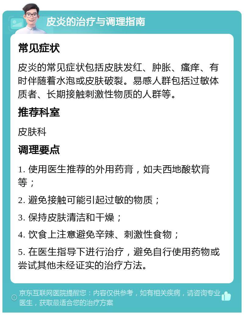 皮炎的治疗与调理指南 常见症状 皮炎的常见症状包括皮肤发红、肿胀、瘙痒、有时伴随着水泡或皮肤破裂。易感人群包括过敏体质者、长期接触刺激性物质的人群等。 推荐科室 皮肤科 调理要点 1. 使用医生推荐的外用药膏，如夫西地酸软膏等； 2. 避免接触可能引起过敏的物质； 3. 保持皮肤清洁和干燥； 4. 饮食上注意避免辛辣、刺激性食物； 5. 在医生指导下进行治疗，避免自行使用药物或尝试其他未经证实的治疗方法。