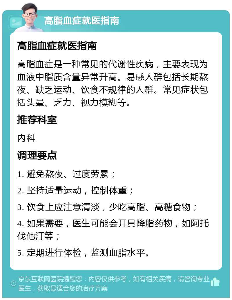 高脂血症就医指南 高脂血症就医指南 高脂血症是一种常见的代谢性疾病，主要表现为血液中脂质含量异常升高。易感人群包括长期熬夜、缺乏运动、饮食不规律的人群。常见症状包括头晕、乏力、视力模糊等。 推荐科室 内科 调理要点 1. 避免熬夜、过度劳累； 2. 坚持适量运动，控制体重； 3. 饮食上应注意清淡，少吃高脂、高糖食物； 4. 如果需要，医生可能会开具降脂药物，如阿托伐他汀等； 5. 定期进行体检，监测血脂水平。