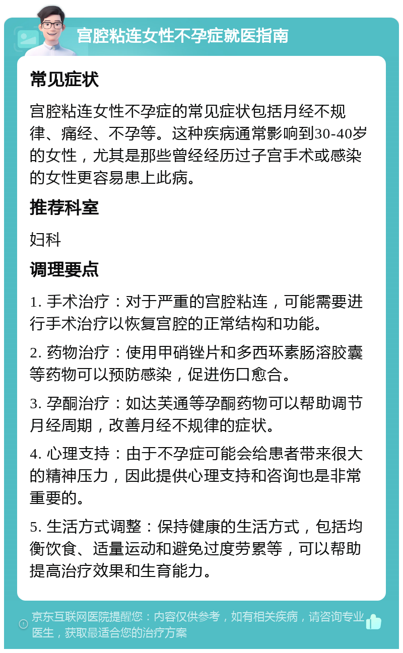 宫腔粘连女性不孕症就医指南 常见症状 宫腔粘连女性不孕症的常见症状包括月经不规律、痛经、不孕等。这种疾病通常影响到30-40岁的女性，尤其是那些曾经经历过子宫手术或感染的女性更容易患上此病。 推荐科室 妇科 调理要点 1. 手术治疗：对于严重的宫腔粘连，可能需要进行手术治疗以恢复宫腔的正常结构和功能。 2. 药物治疗：使用甲硝锉片和多西环素肠溶胶囊等药物可以预防感染，促进伤口愈合。 3. 孕酮治疗：如达芙通等孕酮药物可以帮助调节月经周期，改善月经不规律的症状。 4. 心理支持：由于不孕症可能会给患者带来很大的精神压力，因此提供心理支持和咨询也是非常重要的。 5. 生活方式调整：保持健康的生活方式，包括均衡饮食、适量运动和避免过度劳累等，可以帮助提高治疗效果和生育能力。