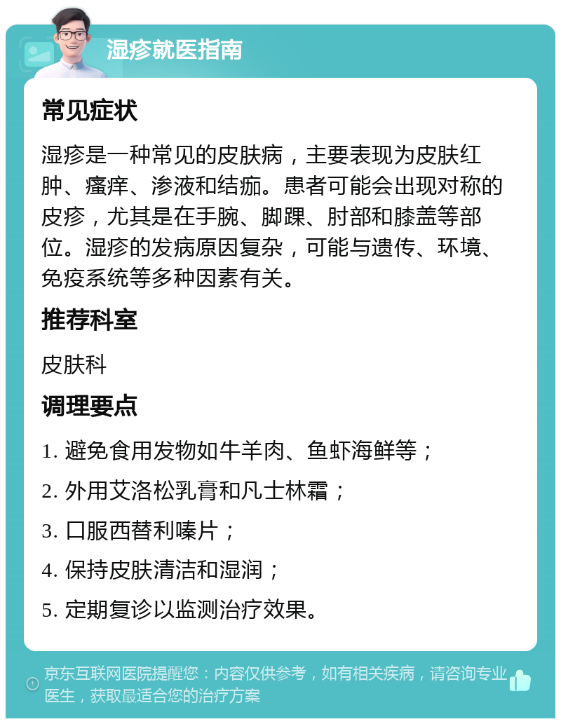 湿疹就医指南 常见症状 湿疹是一种常见的皮肤病，主要表现为皮肤红肿、瘙痒、渗液和结痂。患者可能会出现对称的皮疹，尤其是在手腕、脚踝、肘部和膝盖等部位。湿疹的发病原因复杂，可能与遗传、环境、免疫系统等多种因素有关。 推荐科室 皮肤科 调理要点 1. 避免食用发物如牛羊肉、鱼虾海鲜等； 2. 外用艾洛松乳膏和凡士林霜； 3. 口服西替利嗪片； 4. 保持皮肤清洁和湿润； 5. 定期复诊以监测治疗效果。