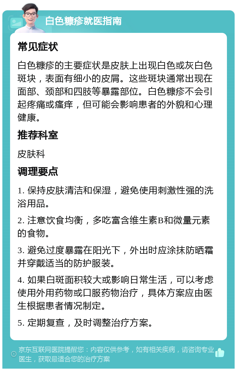 白色糠疹就医指南 常见症状 白色糠疹的主要症状是皮肤上出现白色或灰白色斑块，表面有细小的皮屑。这些斑块通常出现在面部、颈部和四肢等暴露部位。白色糠疹不会引起疼痛或瘙痒，但可能会影响患者的外貌和心理健康。 推荐科室 皮肤科 调理要点 1. 保持皮肤清洁和保湿，避免使用刺激性强的洗浴用品。 2. 注意饮食均衡，多吃富含维生素B和微量元素的食物。 3. 避免过度暴露在阳光下，外出时应涂抹防晒霜并穿戴适当的防护服装。 4. 如果白斑面积较大或影响日常生活，可以考虑使用外用药物或口服药物治疗，具体方案应由医生根据患者情况制定。 5. 定期复查，及时调整治疗方案。