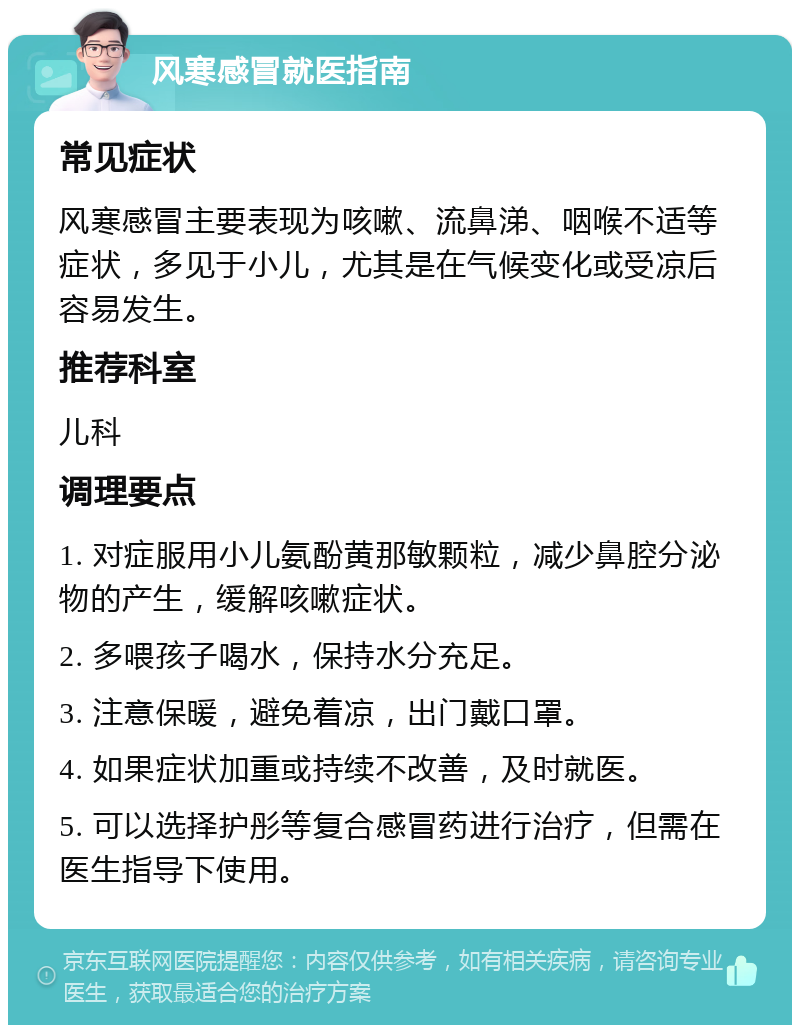 风寒感冒就医指南 常见症状 风寒感冒主要表现为咳嗽、流鼻涕、咽喉不适等症状，多见于小儿，尤其是在气候变化或受凉后容易发生。 推荐科室 儿科 调理要点 1. 对症服用小儿氨酚黄那敏颗粒，减少鼻腔分泌物的产生，缓解咳嗽症状。 2. 多喂孩子喝水，保持水分充足。 3. 注意保暖，避免着凉，出门戴口罩。 4. 如果症状加重或持续不改善，及时就医。 5. 可以选择护彤等复合感冒药进行治疗，但需在医生指导下使用。