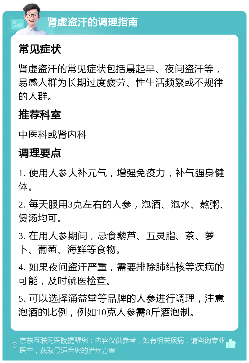 肾虚盗汗的调理指南 常见症状 肾虚盗汗的常见症状包括晨起早、夜间盗汗等，易感人群为长期过度疲劳、性生活频繁或不规律的人群。 推荐科室 中医科或肾内科 调理要点 1. 使用人参大补元气，增强免疫力，补气强身健体。 2. 每天服用3克左右的人参，泡酒、泡水、熬粥、煲汤均可。 3. 在用人参期间，忌食藜芦、五灵脂、茶、萝卜、葡萄、海鲜等食物。 4. 如果夜间盗汗严重，需要排除肺结核等疾病的可能，及时就医检查。 5. 可以选择涌益堂等品牌的人参进行调理，注意泡酒的比例，例如10克人参需8斤酒泡制。