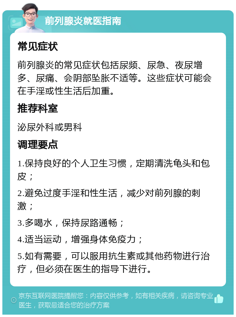 前列腺炎就医指南 常见症状 前列腺炎的常见症状包括尿频、尿急、夜尿增多、尿痛、会阴部坠胀不适等。这些症状可能会在手淫或性生活后加重。 推荐科室 泌尿外科或男科 调理要点 1.保持良好的个人卫生习惯，定期清洗龟头和包皮； 2.避免过度手淫和性生活，减少对前列腺的刺激； 3.多喝水，保持尿路通畅； 4.适当运动，增强身体免疫力； 5.如有需要，可以服用抗生素或其他药物进行治疗，但必须在医生的指导下进行。