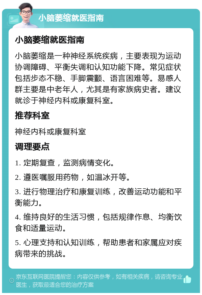 小脑萎缩就医指南 小脑萎缩就医指南 小脑萎缩是一种神经系统疾病，主要表现为运动协调障碍、平衡失调和认知功能下降。常见症状包括步态不稳、手脚震颤、语言困难等。易感人群主要是中老年人，尤其是有家族病史者。建议就诊于神经内科或康复科室。 推荐科室 神经内科或康复科室 调理要点 1. 定期复查，监测病情变化。 2. 遵医嘱服用药物，如温冰开等。 3. 进行物理治疗和康复训练，改善运动功能和平衡能力。 4. 维持良好的生活习惯，包括规律作息、均衡饮食和适量运动。 5. 心理支持和认知训练，帮助患者和家属应对疾病带来的挑战。