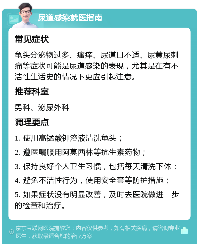 尿道感染就医指南 常见症状 龟头分泌物过多、瘙痒、尿道口不适、尿黄尿刺痛等症状可能是尿道感染的表现，尤其是在有不洁性生活史的情况下更应引起注意。 推荐科室 男科、泌尿外科 调理要点 1. 使用高锰酸钾溶液清洗龟头； 2. 遵医嘱服用阿莫西林等抗生素药物； 3. 保持良好个人卫生习惯，包括每天清洗下体； 4. 避免不洁性行为，使用安全套等防护措施； 5. 如果症状没有明显改善，及时去医院做进一步的检查和治疗。