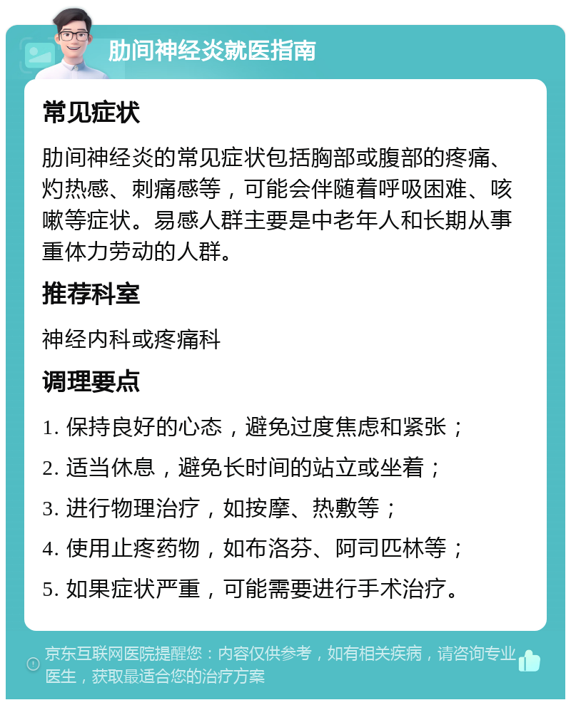 肋间神经炎就医指南 常见症状 肋间神经炎的常见症状包括胸部或腹部的疼痛、灼热感、刺痛感等，可能会伴随着呼吸困难、咳嗽等症状。易感人群主要是中老年人和长期从事重体力劳动的人群。 推荐科室 神经内科或疼痛科 调理要点 1. 保持良好的心态，避免过度焦虑和紧张； 2. 适当休息，避免长时间的站立或坐着； 3. 进行物理治疗，如按摩、热敷等； 4. 使用止疼药物，如布洛芬、阿司匹林等； 5. 如果症状严重，可能需要进行手术治疗。