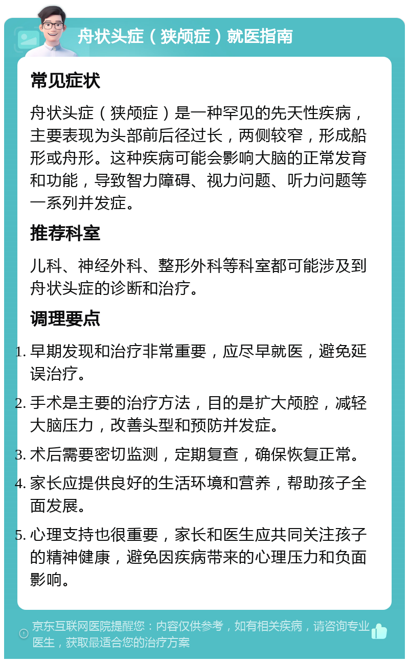 舟状头症（狭颅症）就医指南 常见症状 舟状头症（狭颅症）是一种罕见的先天性疾病，主要表现为头部前后径过长，两侧较窄，形成船形或舟形。这种疾病可能会影响大脑的正常发育和功能，导致智力障碍、视力问题、听力问题等一系列并发症。 推荐科室 儿科、神经外科、整形外科等科室都可能涉及到舟状头症的诊断和治疗。 调理要点 早期发现和治疗非常重要，应尽早就医，避免延误治疗。 手术是主要的治疗方法，目的是扩大颅腔，减轻大脑压力，改善头型和预防并发症。 术后需要密切监测，定期复查，确保恢复正常。 家长应提供良好的生活环境和营养，帮助孩子全面发展。 心理支持也很重要，家长和医生应共同关注孩子的精神健康，避免因疾病带来的心理压力和负面影响。