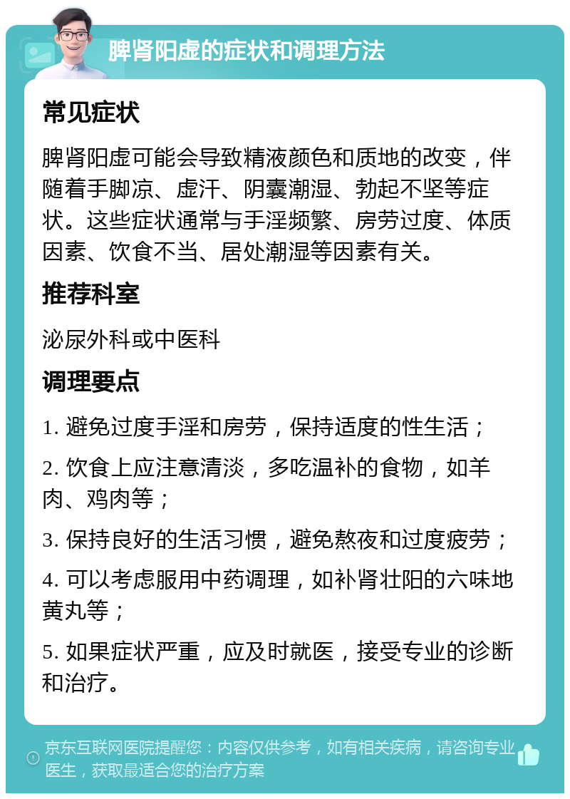 脾肾阳虚的症状和调理方法 常见症状 脾肾阳虚可能会导致精液颜色和质地的改变，伴随着手脚凉、虚汗、阴囊潮湿、勃起不坚等症状。这些症状通常与手淫频繁、房劳过度、体质因素、饮食不当、居处潮湿等因素有关。 推荐科室 泌尿外科或中医科 调理要点 1. 避免过度手淫和房劳，保持适度的性生活； 2. 饮食上应注意清淡，多吃温补的食物，如羊肉、鸡肉等； 3. 保持良好的生活习惯，避免熬夜和过度疲劳； 4. 可以考虑服用中药调理，如补肾壮阳的六味地黄丸等； 5. 如果症状严重，应及时就医，接受专业的诊断和治疗。