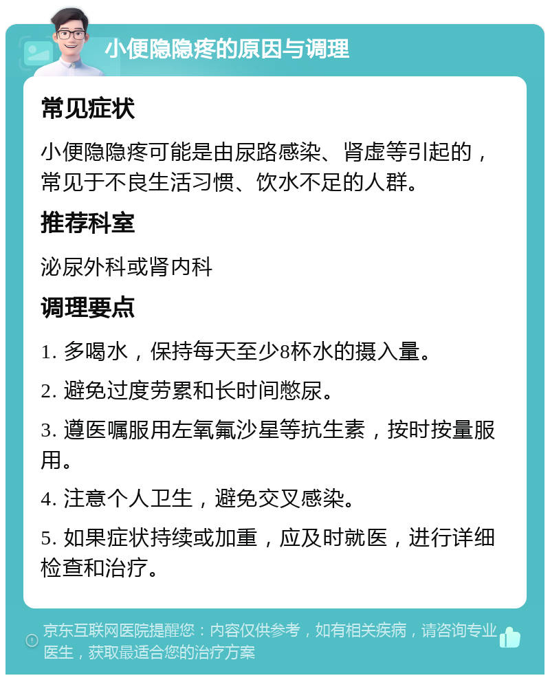 小便隐隐疼的原因与调理 常见症状 小便隐隐疼可能是由尿路感染、肾虚等引起的，常见于不良生活习惯、饮水不足的人群。 推荐科室 泌尿外科或肾内科 调理要点 1. 多喝水，保持每天至少8杯水的摄入量。 2. 避免过度劳累和长时间憋尿。 3. 遵医嘱服用左氧氟沙星等抗生素，按时按量服用。 4. 注意个人卫生，避免交叉感染。 5. 如果症状持续或加重，应及时就医，进行详细检查和治疗。