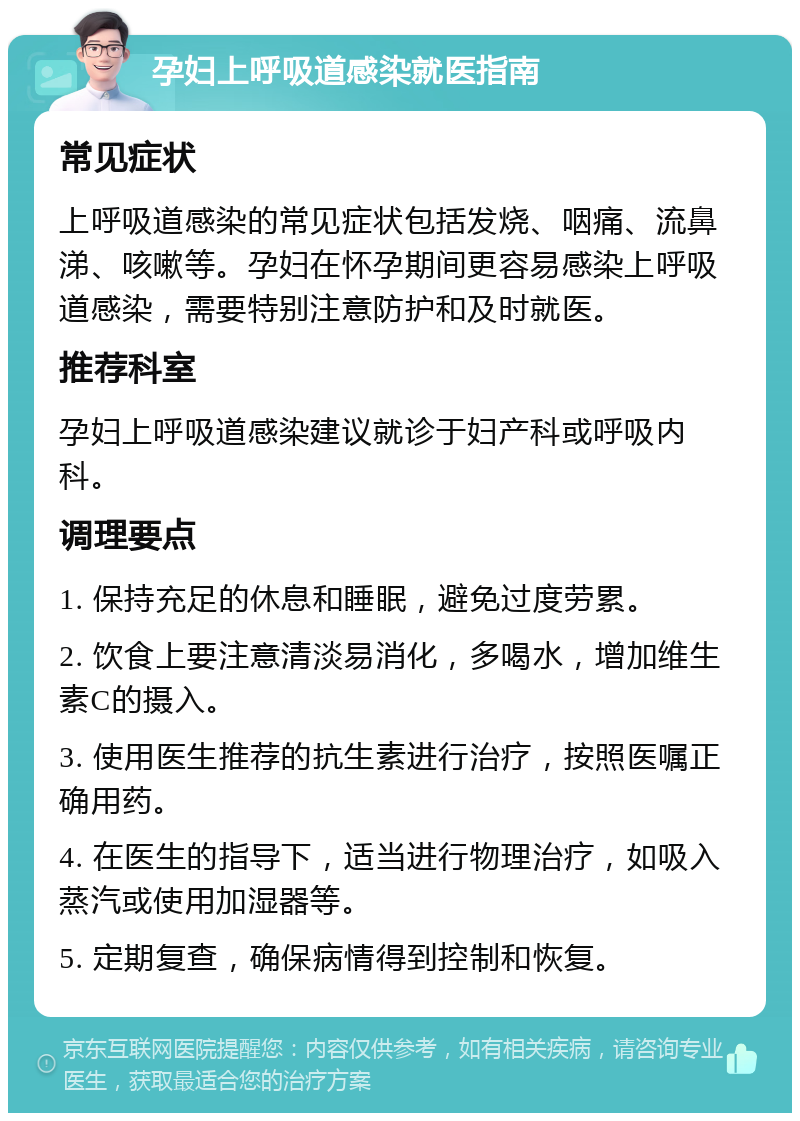 孕妇上呼吸道感染就医指南 常见症状 上呼吸道感染的常见症状包括发烧、咽痛、流鼻涕、咳嗽等。孕妇在怀孕期间更容易感染上呼吸道感染，需要特别注意防护和及时就医。 推荐科室 孕妇上呼吸道感染建议就诊于妇产科或呼吸内科。 调理要点 1. 保持充足的休息和睡眠，避免过度劳累。 2. 饮食上要注意清淡易消化，多喝水，增加维生素C的摄入。 3. 使用医生推荐的抗生素进行治疗，按照医嘱正确用药。 4. 在医生的指导下，适当进行物理治疗，如吸入蒸汽或使用加湿器等。 5. 定期复查，确保病情得到控制和恢复。