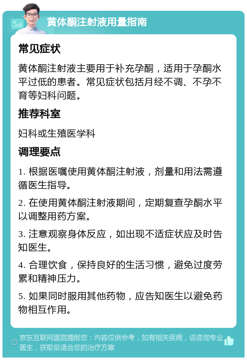 黄体酮注射液用量指南 常见症状 黄体酮注射液主要用于补充孕酮，适用于孕酮水平过低的患者。常见症状包括月经不调、不孕不育等妇科问题。 推荐科室 妇科或生殖医学科 调理要点 1. 根据医嘱使用黄体酮注射液，剂量和用法需遵循医生指导。 2. 在使用黄体酮注射液期间，定期复查孕酮水平以调整用药方案。 3. 注意观察身体反应，如出现不适症状应及时告知医生。 4. 合理饮食，保持良好的生活习惯，避免过度劳累和精神压力。 5. 如果同时服用其他药物，应告知医生以避免药物相互作用。