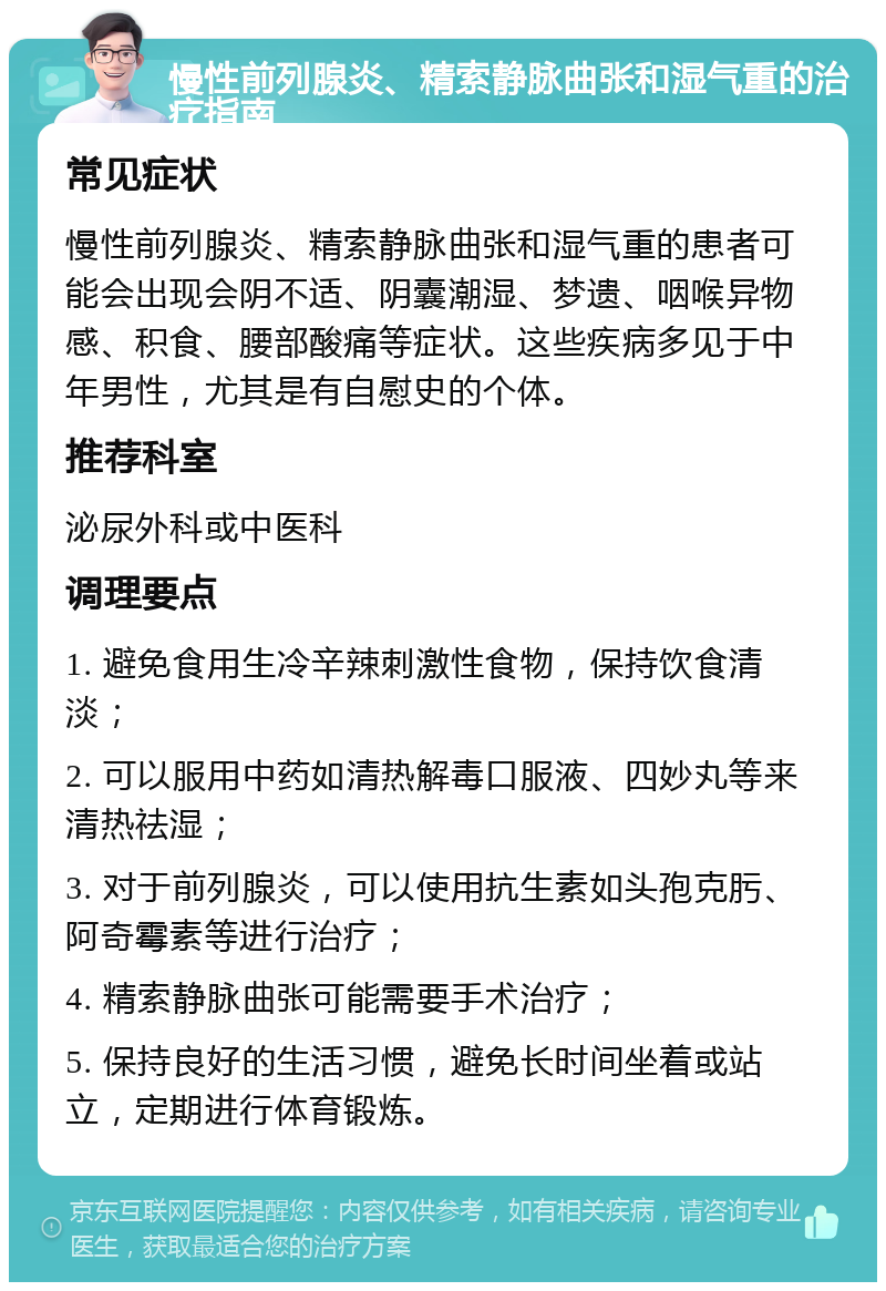 慢性前列腺炎、精索静脉曲张和湿气重的治疗指南 常见症状 慢性前列腺炎、精索静脉曲张和湿气重的患者可能会出现会阴不适、阴囊潮湿、梦遗、咽喉异物感、积食、腰部酸痛等症状。这些疾病多见于中年男性，尤其是有自慰史的个体。 推荐科室 泌尿外科或中医科 调理要点 1. 避免食用生冷辛辣刺激性食物，保持饮食清淡； 2. 可以服用中药如清热解毒口服液、四妙丸等来清热祛湿； 3. 对于前列腺炎，可以使用抗生素如头孢克肟、阿奇霉素等进行治疗； 4. 精索静脉曲张可能需要手术治疗； 5. 保持良好的生活习惯，避免长时间坐着或站立，定期进行体育锻炼。