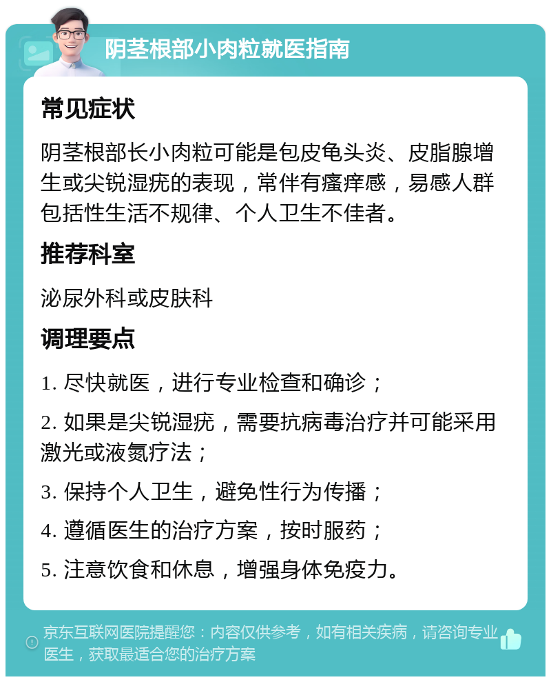 阴茎根部小肉粒就医指南 常见症状 阴茎根部长小肉粒可能是包皮龟头炎、皮脂腺增生或尖锐湿疣的表现，常伴有瘙痒感，易感人群包括性生活不规律、个人卫生不佳者。 推荐科室 泌尿外科或皮肤科 调理要点 1. 尽快就医，进行专业检查和确诊； 2. 如果是尖锐湿疣，需要抗病毒治疗并可能采用激光或液氮疗法； 3. 保持个人卫生，避免性行为传播； 4. 遵循医生的治疗方案，按时服药； 5. 注意饮食和休息，增强身体免疫力。