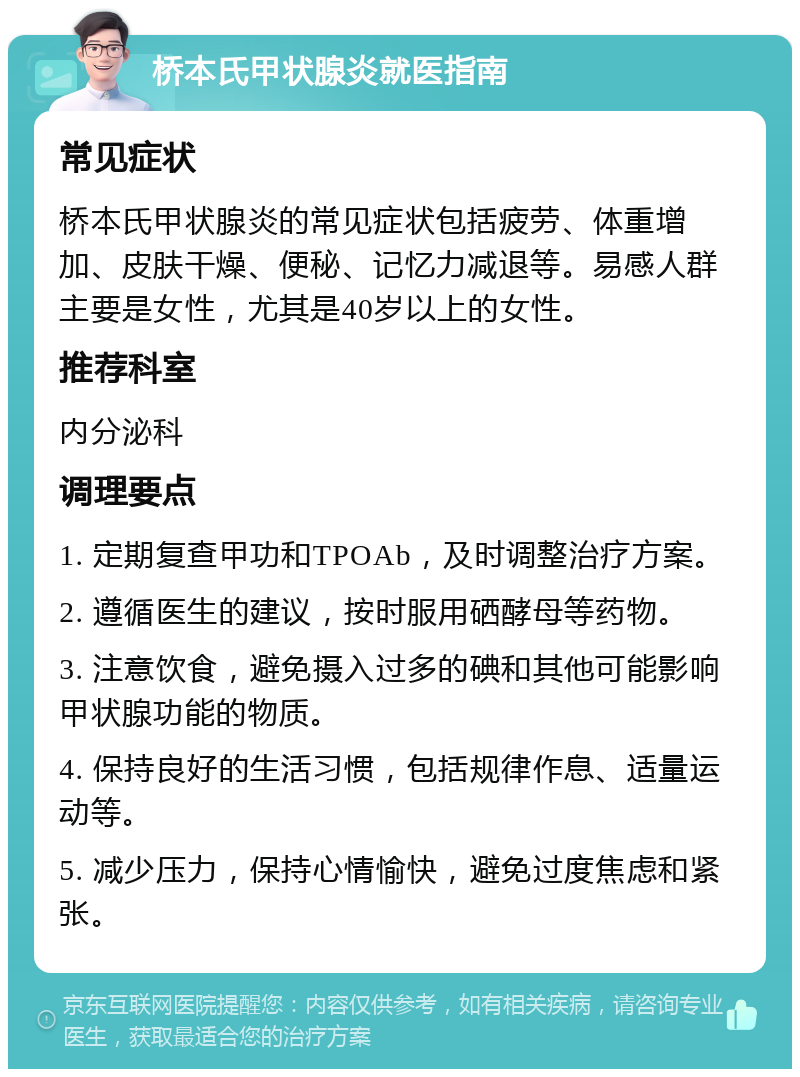 桥本氏甲状腺炎就医指南 常见症状 桥本氏甲状腺炎的常见症状包括疲劳、体重增加、皮肤干燥、便秘、记忆力减退等。易感人群主要是女性，尤其是40岁以上的女性。 推荐科室 内分泌科 调理要点 1. 定期复查甲功和TPOAb，及时调整治疗方案。 2. 遵循医生的建议，按时服用硒酵母等药物。 3. 注意饮食，避免摄入过多的碘和其他可能影响甲状腺功能的物质。 4. 保持良好的生活习惯，包括规律作息、适量运动等。 5. 减少压力，保持心情愉快，避免过度焦虑和紧张。