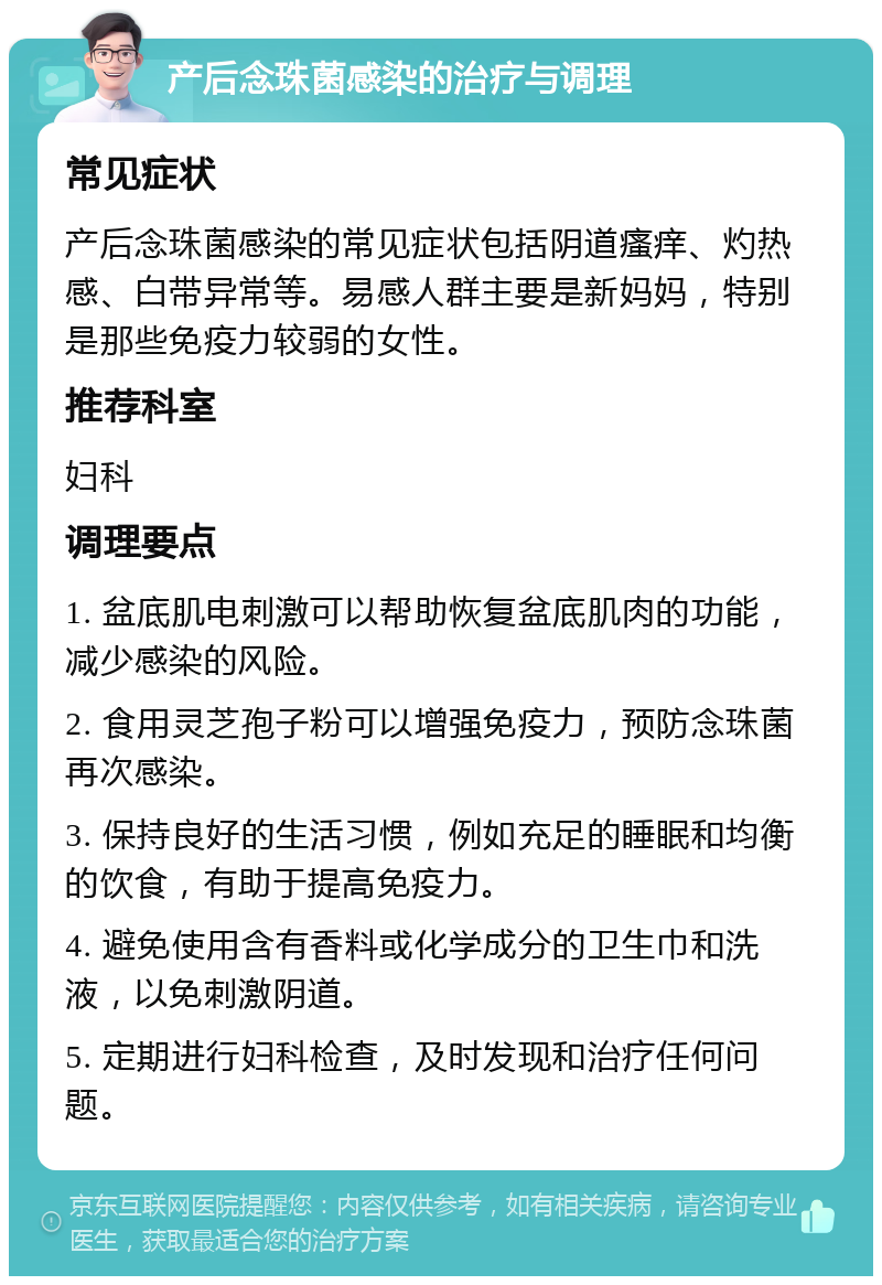 产后念珠菌感染的治疗与调理 常见症状 产后念珠菌感染的常见症状包括阴道瘙痒、灼热感、白带异常等。易感人群主要是新妈妈，特别是那些免疫力较弱的女性。 推荐科室 妇科 调理要点 1. 盆底肌电刺激可以帮助恢复盆底肌肉的功能，减少感染的风险。 2. 食用灵芝孢子粉可以增强免疫力，预防念珠菌再次感染。 3. 保持良好的生活习惯，例如充足的睡眠和均衡的饮食，有助于提高免疫力。 4. 避免使用含有香料或化学成分的卫生巾和洗液，以免刺激阴道。 5. 定期进行妇科检查，及时发现和治疗任何问题。