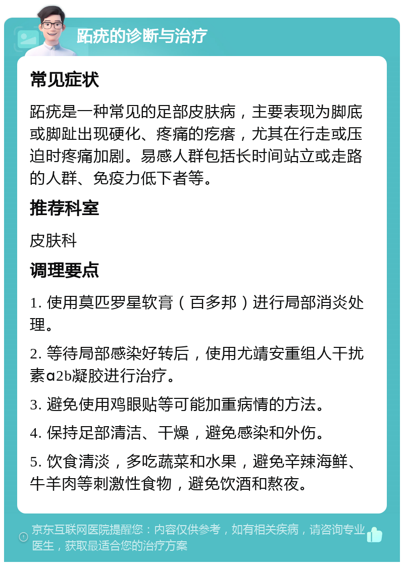 跖疣的诊断与治疗 常见症状 跖疣是一种常见的足部皮肤病，主要表现为脚底或脚趾出现硬化、疼痛的疙瘩，尤其在行走或压迫时疼痛加剧。易感人群包括长时间站立或走路的人群、免疫力低下者等。 推荐科室 皮肤科 调理要点 1. 使用莫匹罗星软膏（百多邦）进行局部消炎处理。 2. 等待局部感染好转后，使用尤靖安重组人干扰素ɑ2b凝胶进行治疗。 3. 避免使用鸡眼贴等可能加重病情的方法。 4. 保持足部清洁、干燥，避免感染和外伤。 5. 饮食清淡，多吃蔬菜和水果，避免辛辣海鲜、牛羊肉等刺激性食物，避免饮酒和熬夜。