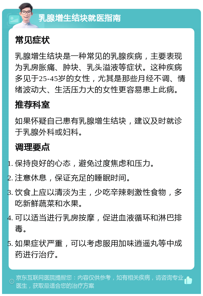 乳腺增生结块就医指南 常见症状 乳腺增生结块是一种常见的乳腺疾病，主要表现为乳房胀痛、肿块、乳头溢液等症状。这种疾病多见于25-45岁的女性，尤其是那些月经不调、情绪波动大、生活压力大的女性更容易患上此病。 推荐科室 如果怀疑自己患有乳腺增生结块，建议及时就诊于乳腺外科或妇科。 调理要点 保持良好的心态，避免过度焦虑和压力。 注意休息，保证充足的睡眠时间。 饮食上应以清淡为主，少吃辛辣刺激性食物，多吃新鲜蔬菜和水果。 可以适当进行乳房按摩，促进血液循环和淋巴排毒。 如果症状严重，可以考虑服用加味逍遥丸等中成药进行治疗。