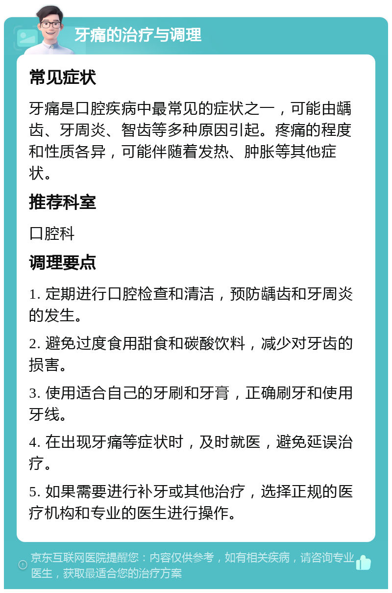 牙痛的治疗与调理 常见症状 牙痛是口腔疾病中最常见的症状之一，可能由龋齿、牙周炎、智齿等多种原因引起。疼痛的程度和性质各异，可能伴随着发热、肿胀等其他症状。 推荐科室 口腔科 调理要点 1. 定期进行口腔检查和清洁，预防龋齿和牙周炎的发生。 2. 避免过度食用甜食和碳酸饮料，减少对牙齿的损害。 3. 使用适合自己的牙刷和牙膏，正确刷牙和使用牙线。 4. 在出现牙痛等症状时，及时就医，避免延误治疗。 5. 如果需要进行补牙或其他治疗，选择正规的医疗机构和专业的医生进行操作。