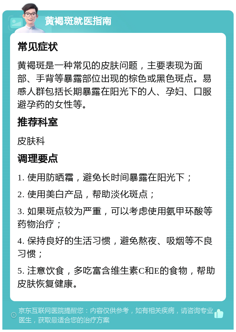 黄褐斑就医指南 常见症状 黄褐斑是一种常见的皮肤问题，主要表现为面部、手背等暴露部位出现的棕色或黑色斑点。易感人群包括长期暴露在阳光下的人、孕妇、口服避孕药的女性等。 推荐科室 皮肤科 调理要点 1. 使用防晒霜，避免长时间暴露在阳光下； 2. 使用美白产品，帮助淡化斑点； 3. 如果斑点较为严重，可以考虑使用氨甲环酸等药物治疗； 4. 保持良好的生活习惯，避免熬夜、吸烟等不良习惯； 5. 注意饮食，多吃富含维生素C和E的食物，帮助皮肤恢复健康。