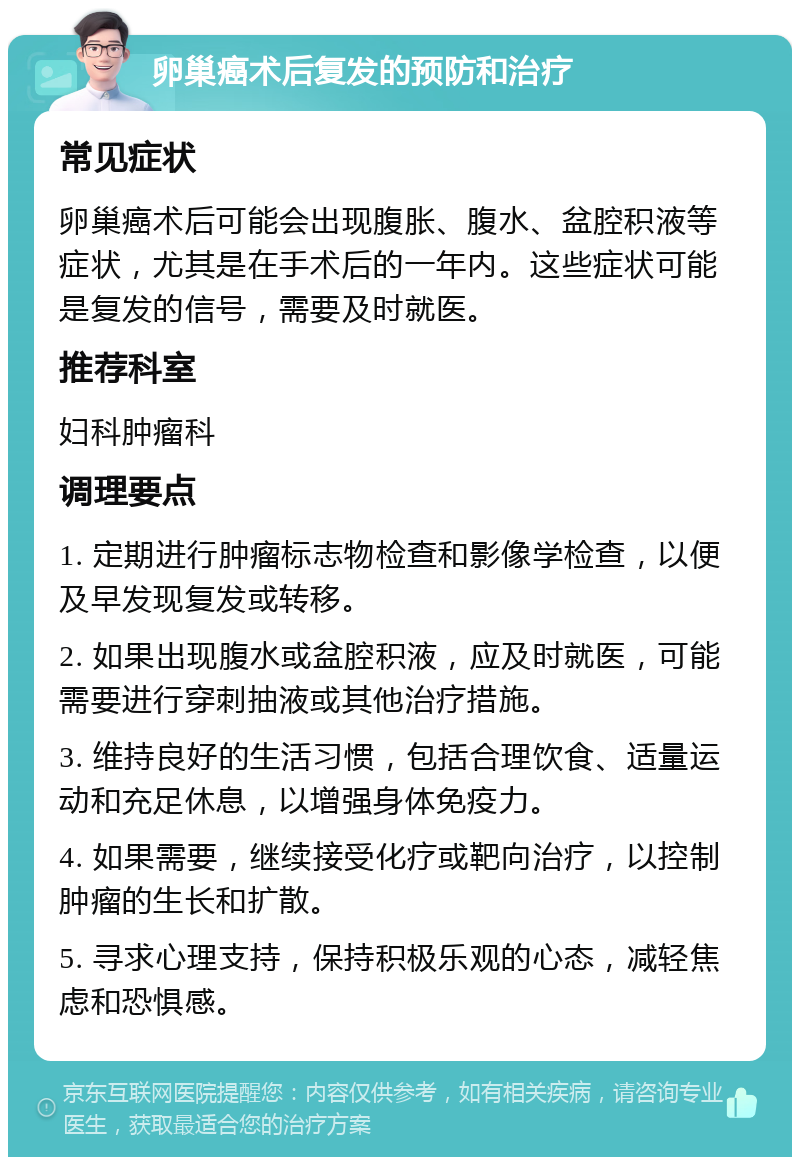 卵巢癌术后复发的预防和治疗 常见症状 卵巢癌术后可能会出现腹胀、腹水、盆腔积液等症状，尤其是在手术后的一年内。这些症状可能是复发的信号，需要及时就医。 推荐科室 妇科肿瘤科 调理要点 1. 定期进行肿瘤标志物检查和影像学检查，以便及早发现复发或转移。 2. 如果出现腹水或盆腔积液，应及时就医，可能需要进行穿刺抽液或其他治疗措施。 3. 维持良好的生活习惯，包括合理饮食、适量运动和充足休息，以增强身体免疫力。 4. 如果需要，继续接受化疗或靶向治疗，以控制肿瘤的生长和扩散。 5. 寻求心理支持，保持积极乐观的心态，减轻焦虑和恐惧感。