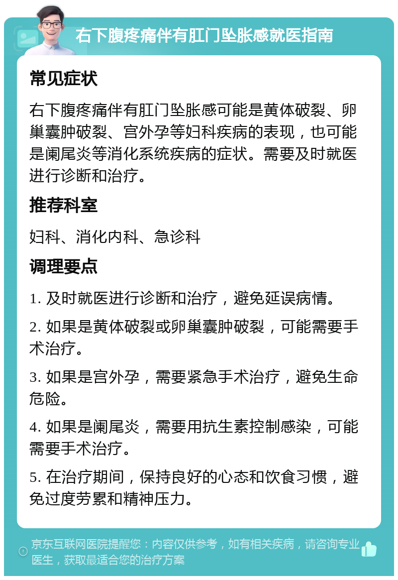 右下腹疼痛伴有肛门坠胀感就医指南 常见症状 右下腹疼痛伴有肛门坠胀感可能是黄体破裂、卵巢囊肿破裂、宫外孕等妇科疾病的表现，也可能是阑尾炎等消化系统疾病的症状。需要及时就医进行诊断和治疗。 推荐科室 妇科、消化内科、急诊科 调理要点 1. 及时就医进行诊断和治疗，避免延误病情。 2. 如果是黄体破裂或卵巢囊肿破裂，可能需要手术治疗。 3. 如果是宫外孕，需要紧急手术治疗，避免生命危险。 4. 如果是阑尾炎，需要用抗生素控制感染，可能需要手术治疗。 5. 在治疗期间，保持良好的心态和饮食习惯，避免过度劳累和精神压力。