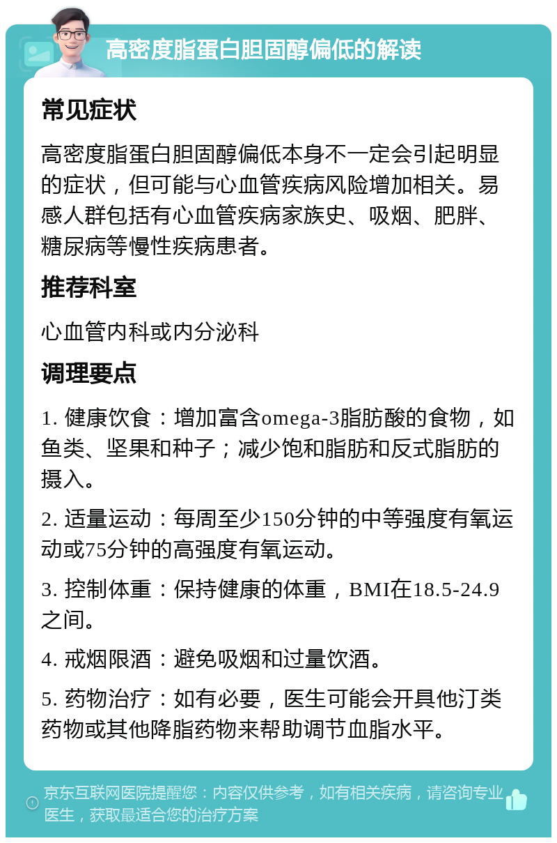 高密度脂蛋白胆固醇偏低的解读 常见症状 高密度脂蛋白胆固醇偏低本身不一定会引起明显的症状，但可能与心血管疾病风险增加相关。易感人群包括有心血管疾病家族史、吸烟、肥胖、糖尿病等慢性疾病患者。 推荐科室 心血管内科或内分泌科 调理要点 1. 健康饮食：增加富含omega-3脂肪酸的食物，如鱼类、坚果和种子；减少饱和脂肪和反式脂肪的摄入。 2. 适量运动：每周至少150分钟的中等强度有氧运动或75分钟的高强度有氧运动。 3. 控制体重：保持健康的体重，BMI在18.5-24.9之间。 4. 戒烟限酒：避免吸烟和过量饮酒。 5. 药物治疗：如有必要，医生可能会开具他汀类药物或其他降脂药物来帮助调节血脂水平。