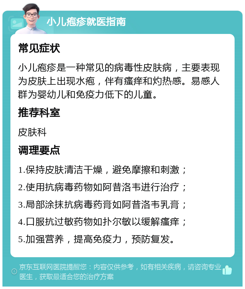 小儿疱疹就医指南 常见症状 小儿疱疹是一种常见的病毒性皮肤病，主要表现为皮肤上出现水疱，伴有瘙痒和灼热感。易感人群为婴幼儿和免疫力低下的儿童。 推荐科室 皮肤科 调理要点 1.保持皮肤清洁干燥，避免摩擦和刺激； 2.使用抗病毒药物如阿昔洛韦进行治疗； 3.局部涂抹抗病毒药膏如阿昔洛韦乳膏； 4.口服抗过敏药物如扑尔敏以缓解瘙痒； 5.加强营养，提高免疫力，预防复发。