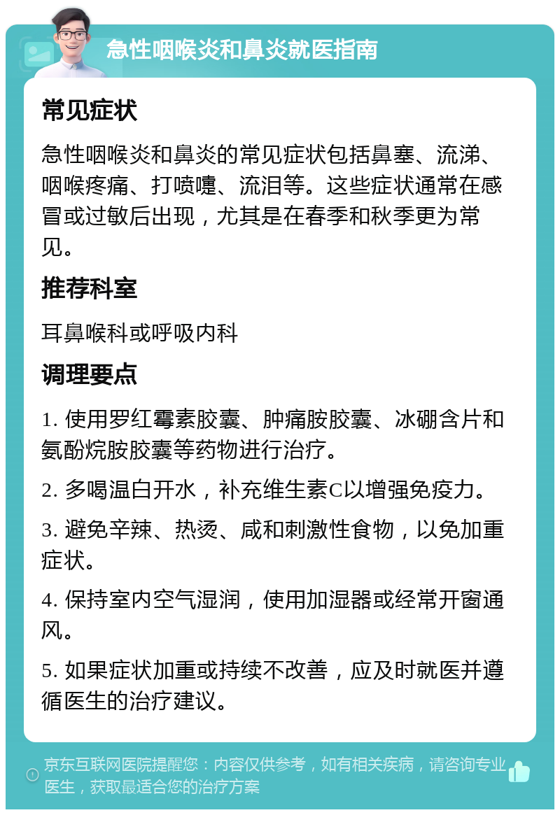 急性咽喉炎和鼻炎就医指南 常见症状 急性咽喉炎和鼻炎的常见症状包括鼻塞、流涕、咽喉疼痛、打喷嚏、流泪等。这些症状通常在感冒或过敏后出现，尤其是在春季和秋季更为常见。 推荐科室 耳鼻喉科或呼吸内科 调理要点 1. 使用罗红霉素胶囊、肿痛胺胶囊、冰硼含片和氨酚烷胺胶囊等药物进行治疗。 2. 多喝温白开水，补充维生素C以增强免疫力。 3. 避免辛辣、热烫、咸和刺激性食物，以免加重症状。 4. 保持室内空气湿润，使用加湿器或经常开窗通风。 5. 如果症状加重或持续不改善，应及时就医并遵循医生的治疗建议。