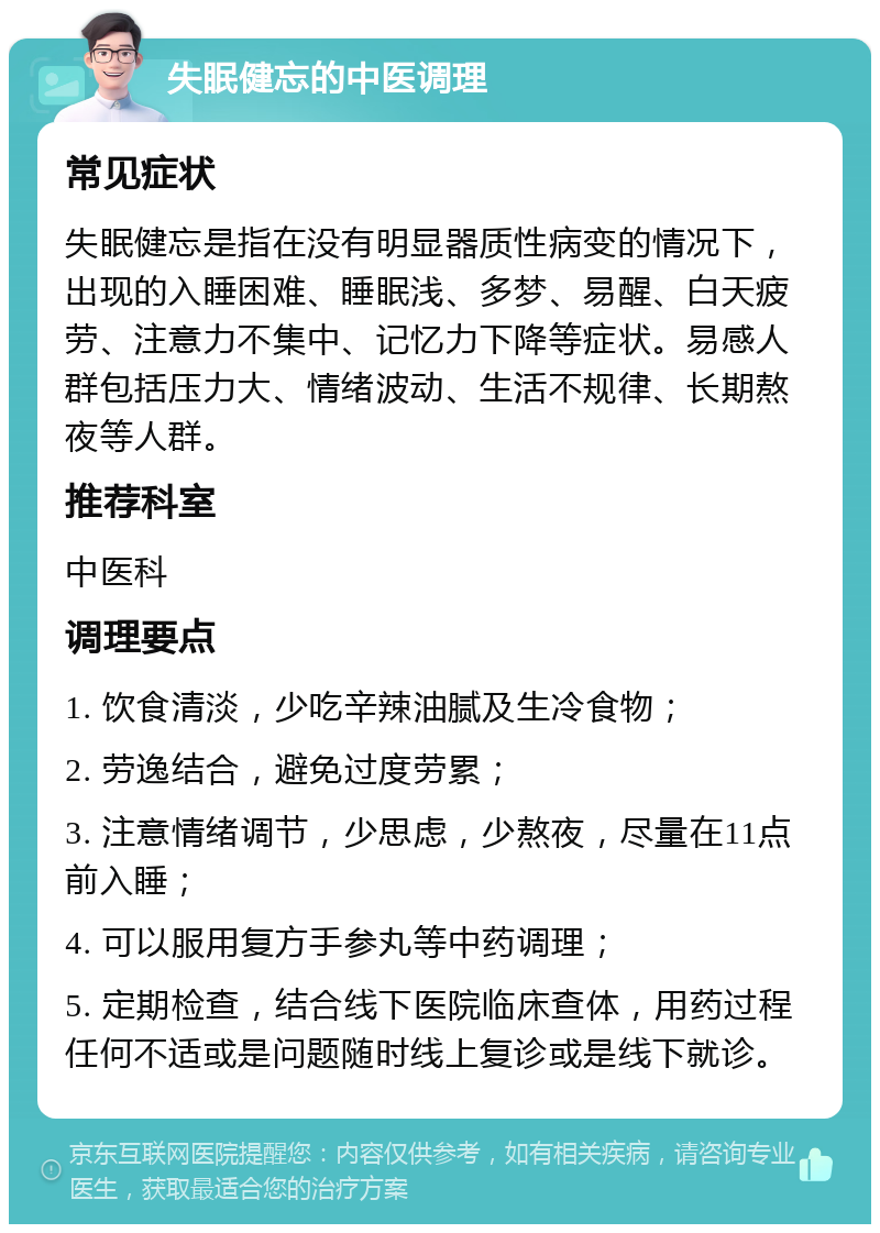 失眠健忘的中医调理 常见症状 失眠健忘是指在没有明显器质性病变的情况下，出现的入睡困难、睡眠浅、多梦、易醒、白天疲劳、注意力不集中、记忆力下降等症状。易感人群包括压力大、情绪波动、生活不规律、长期熬夜等人群。 推荐科室 中医科 调理要点 1. 饮食清淡，少吃辛辣油腻及生冷食物； 2. 劳逸结合，避免过度劳累； 3. 注意情绪调节，少思虑，少熬夜，尽量在11点前入睡； 4. 可以服用复方手参丸等中药调理； 5. 定期检查，结合线下医院临床查体，用药过程任何不适或是问题随时线上复诊或是线下就诊。