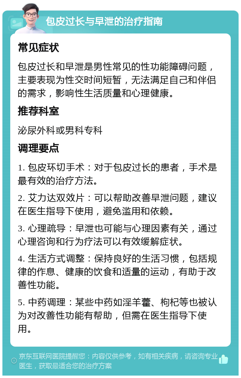 包皮过长与早泄的治疗指南 常见症状 包皮过长和早泄是男性常见的性功能障碍问题，主要表现为性交时间短暂，无法满足自己和伴侣的需求，影响性生活质量和心理健康。 推荐科室 泌尿外科或男科专科 调理要点 1. 包皮环切手术：对于包皮过长的患者，手术是最有效的治疗方法。 2. 艾力达双效片：可以帮助改善早泄问题，建议在医生指导下使用，避免滥用和依赖。 3. 心理疏导：早泄也可能与心理因素有关，通过心理咨询和行为疗法可以有效缓解症状。 4. 生活方式调整：保持良好的生活习惯，包括规律的作息、健康的饮食和适量的运动，有助于改善性功能。 5. 中药调理：某些中药如淫羊藿、枸杞等也被认为对改善性功能有帮助，但需在医生指导下使用。