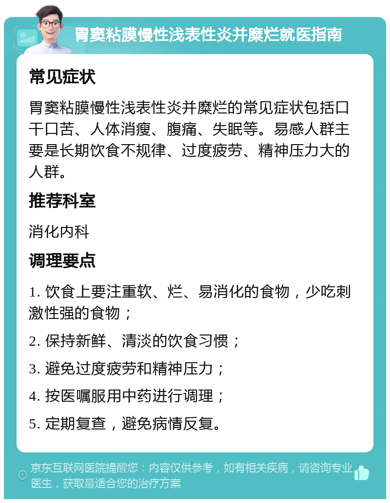 胃窦粘膜慢性浅表性炎并糜烂就医指南 常见症状 胃窦粘膜慢性浅表性炎并糜烂的常见症状包括口干口苦、人体消瘦、腹痛、失眠等。易感人群主要是长期饮食不规律、过度疲劳、精神压力大的人群。 推荐科室 消化内科 调理要点 1. 饮食上要注重软、烂、易消化的食物，少吃刺激性强的食物； 2. 保持新鲜、清淡的饮食习惯； 3. 避免过度疲劳和精神压力； 4. 按医嘱服用中药进行调理； 5. 定期复查，避免病情反复。