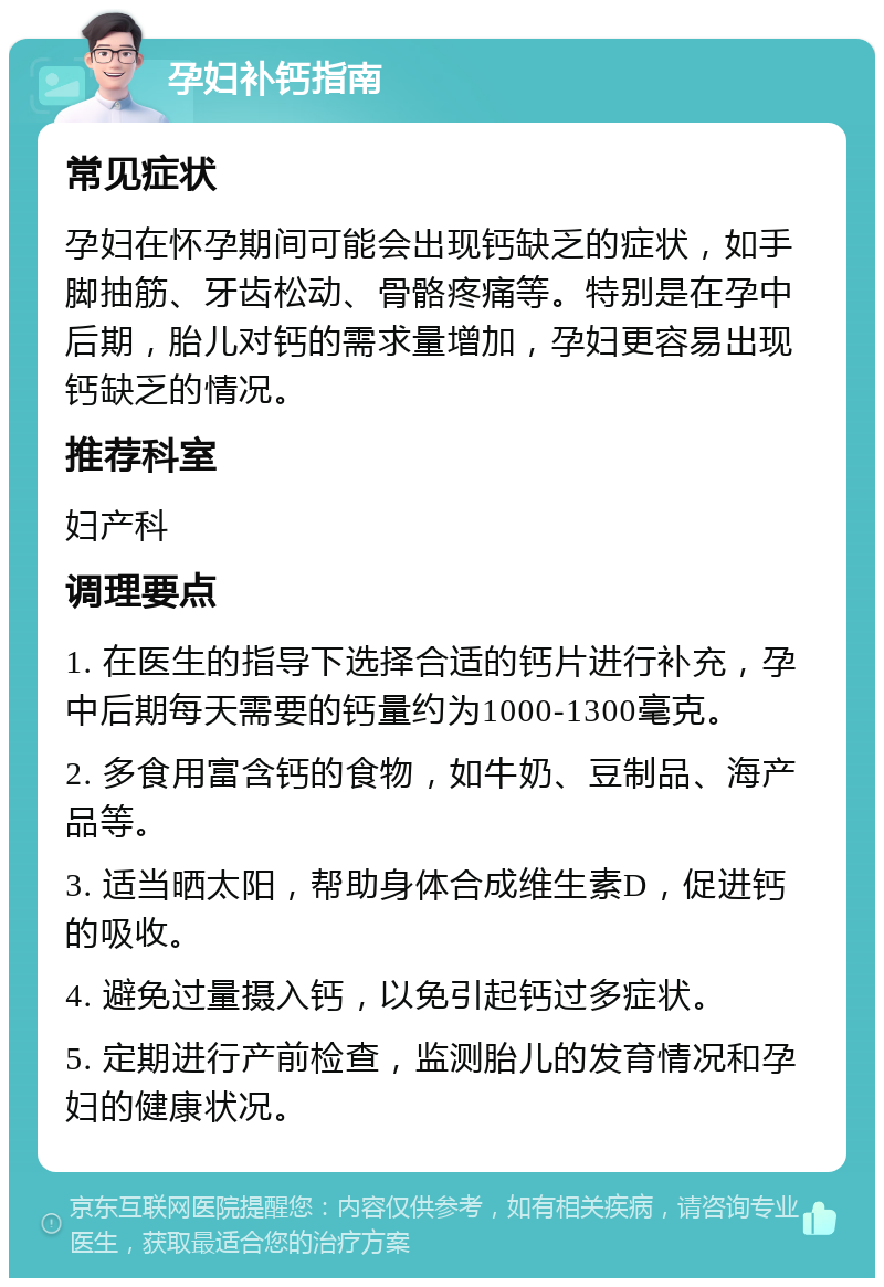 孕妇补钙指南 常见症状 孕妇在怀孕期间可能会出现钙缺乏的症状，如手脚抽筋、牙齿松动、骨骼疼痛等。特别是在孕中后期，胎儿对钙的需求量增加，孕妇更容易出现钙缺乏的情况。 推荐科室 妇产科 调理要点 1. 在医生的指导下选择合适的钙片进行补充，孕中后期每天需要的钙量约为1000-1300毫克。 2. 多食用富含钙的食物，如牛奶、豆制品、海产品等。 3. 适当晒太阳，帮助身体合成维生素D，促进钙的吸收。 4. 避免过量摄入钙，以免引起钙过多症状。 5. 定期进行产前检查，监测胎儿的发育情况和孕妇的健康状况。