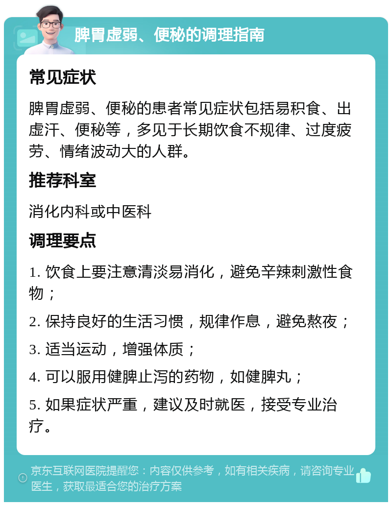 脾胃虚弱、便秘的调理指南 常见症状 脾胃虚弱、便秘的患者常见症状包括易积食、出虚汗、便秘等，多见于长期饮食不规律、过度疲劳、情绪波动大的人群。 推荐科室 消化内科或中医科 调理要点 1. 饮食上要注意清淡易消化，避免辛辣刺激性食物； 2. 保持良好的生活习惯，规律作息，避免熬夜； 3. 适当运动，增强体质； 4. 可以服用健脾止泻的药物，如健脾丸； 5. 如果症状严重，建议及时就医，接受专业治疗。