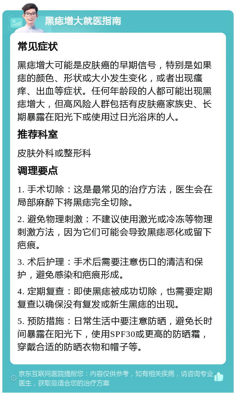 黑痣增大就医指南 常见症状 黑痣增大可能是皮肤癌的早期信号，特别是如果痣的颜色、形状或大小发生变化，或者出现瘙痒、出血等症状。任何年龄段的人都可能出现黑痣增大，但高风险人群包括有皮肤癌家族史、长期暴露在阳光下或使用过日光浴床的人。 推荐科室 皮肤外科或整形科 调理要点 1. 手术切除：这是最常见的治疗方法，医生会在局部麻醉下将黑痣完全切除。 2. 避免物理刺激：不建议使用激光或冷冻等物理刺激方法，因为它们可能会导致黑痣恶化或留下疤痕。 3. 术后护理：手术后需要注意伤口的清洁和保护，避免感染和疤痕形成。 4. 定期复查：即使黑痣被成功切除，也需要定期复查以确保没有复发或新生黑痣的出现。 5. 预防措施：日常生活中要注意防晒，避免长时间暴露在阳光下，使用SPF30或更高的防晒霜，穿戴合适的防晒衣物和帽子等。