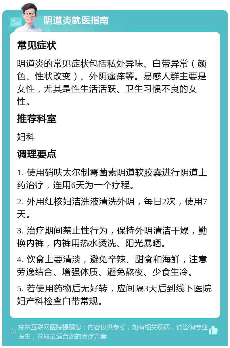 阴道炎就医指南 常见症状 阴道炎的常见症状包括私处异味、白带异常（颜色、性状改变）、外阴瘙痒等。易感人群主要是女性，尤其是性生活活跃、卫生习惯不良的女性。 推荐科室 妇科 调理要点 1. 使用硝呋太尔制霉菌素阴道软胶囊进行阴道上药治疗，连用6天为一个疗程。 2. 外用红核妇洁洗液清洗外阴，每日2次，使用7天。 3. 治疗期间禁止性行为，保持外阴清洁干燥，勤换内裤，内裤用热水烫洗、阳光暴晒。 4. 饮食上要清淡，避免辛辣、甜食和海鲜，注意劳逸结合、增强体质、避免熬夜、少食生冷。 5. 若使用药物后无好转，应间隔3天后到线下医院妇产科检查白带常规。