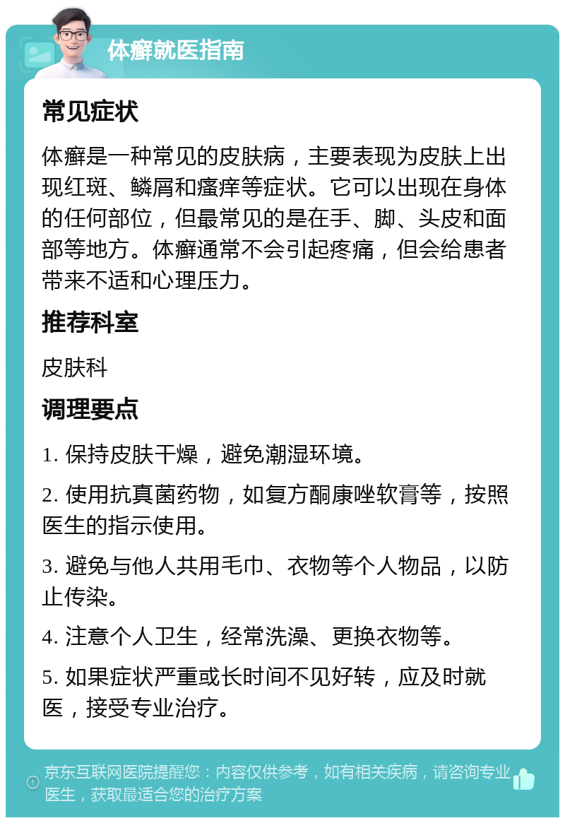 体癣就医指南 常见症状 体癣是一种常见的皮肤病，主要表现为皮肤上出现红斑、鳞屑和瘙痒等症状。它可以出现在身体的任何部位，但最常见的是在手、脚、头皮和面部等地方。体癣通常不会引起疼痛，但会给患者带来不适和心理压力。 推荐科室 皮肤科 调理要点 1. 保持皮肤干燥，避免潮湿环境。 2. 使用抗真菌药物，如复方酮康唑软膏等，按照医生的指示使用。 3. 避免与他人共用毛巾、衣物等个人物品，以防止传染。 4. 注意个人卫生，经常洗澡、更换衣物等。 5. 如果症状严重或长时间不见好转，应及时就医，接受专业治疗。