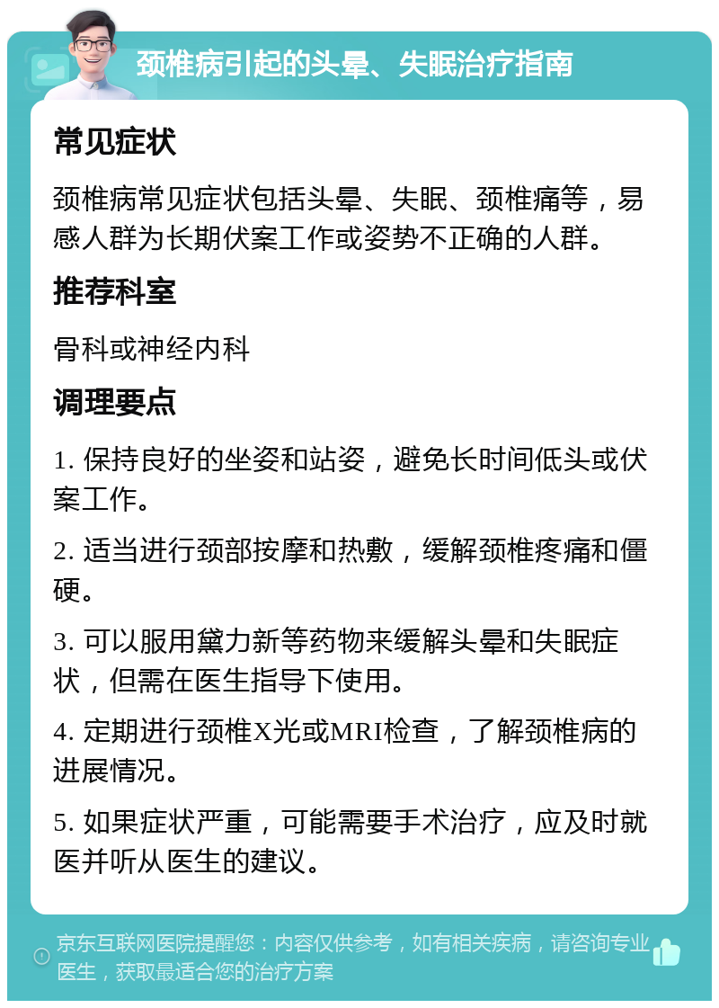 颈椎病引起的头晕、失眠治疗指南 常见症状 颈椎病常见症状包括头晕、失眠、颈椎痛等，易感人群为长期伏案工作或姿势不正确的人群。 推荐科室 骨科或神经内科 调理要点 1. 保持良好的坐姿和站姿，避免长时间低头或伏案工作。 2. 适当进行颈部按摩和热敷，缓解颈椎疼痛和僵硬。 3. 可以服用黛力新等药物来缓解头晕和失眠症状，但需在医生指导下使用。 4. 定期进行颈椎X光或MRI检查，了解颈椎病的进展情况。 5. 如果症状严重，可能需要手术治疗，应及时就医并听从医生的建议。