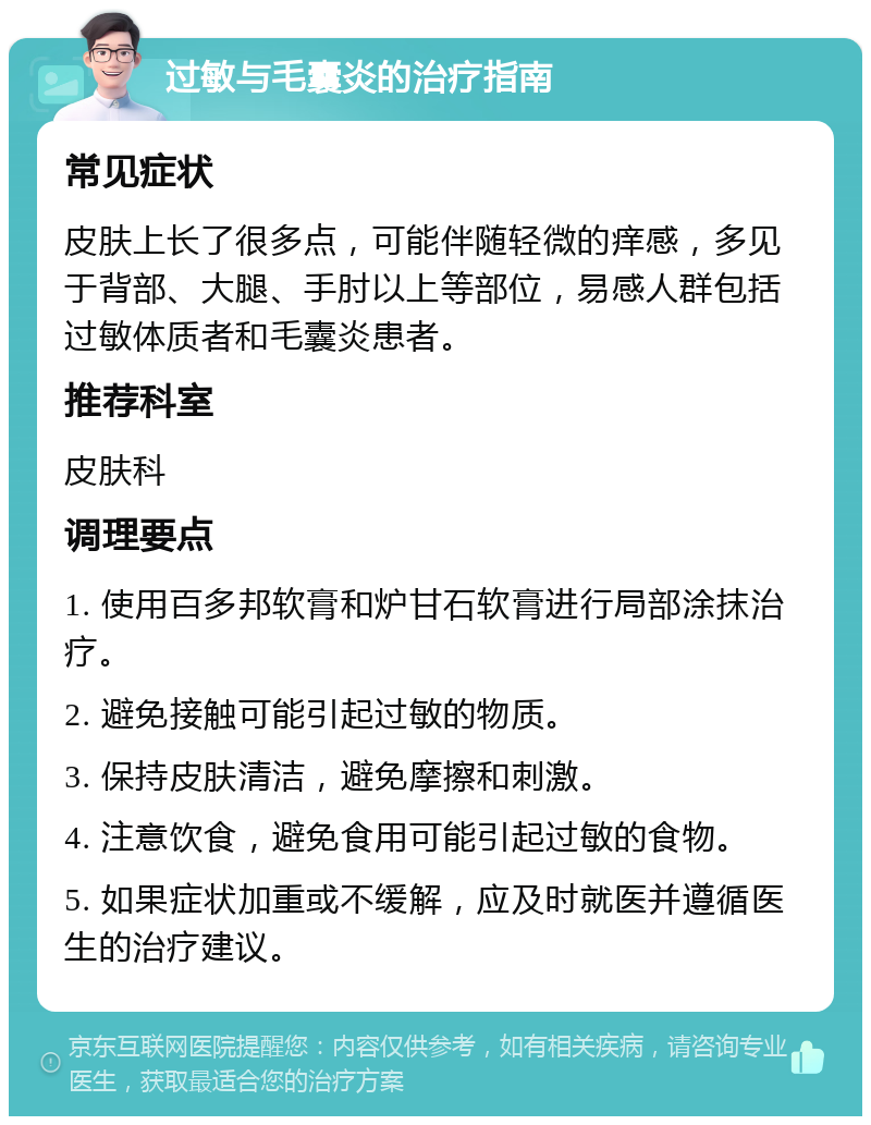 过敏与毛囊炎的治疗指南 常见症状 皮肤上长了很多点，可能伴随轻微的痒感，多见于背部、大腿、手肘以上等部位，易感人群包括过敏体质者和毛囊炎患者。 推荐科室 皮肤科 调理要点 1. 使用百多邦软膏和炉甘石软膏进行局部涂抹治疗。 2. 避免接触可能引起过敏的物质。 3. 保持皮肤清洁，避免摩擦和刺激。 4. 注意饮食，避免食用可能引起过敏的食物。 5. 如果症状加重或不缓解，应及时就医并遵循医生的治疗建议。